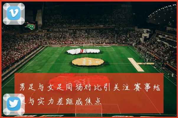 男足与女足同场对比引关注 赛事结果与实力差距成焦点
