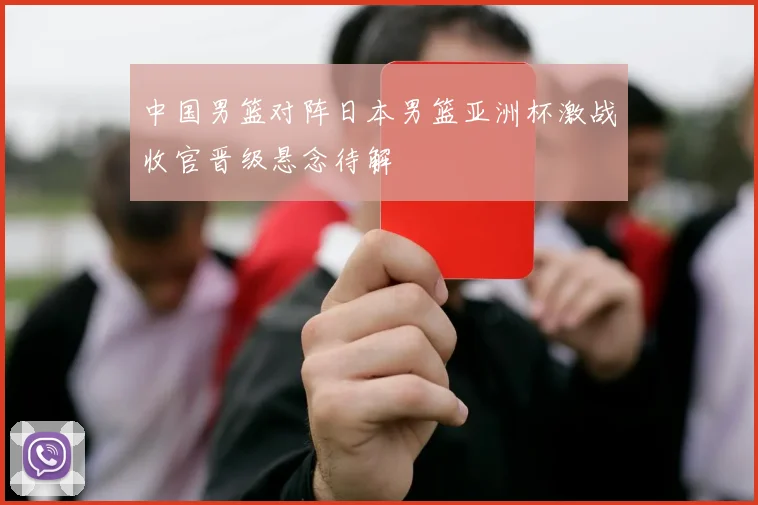 中国男篮对阵日本男篮亚洲杯激战收官晋级悬念待解