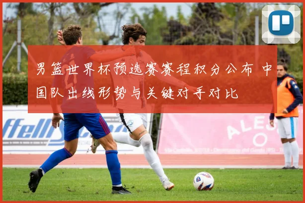 男篮世界杯预选赛赛程积分公布 中国队出线形势与关键对手对比