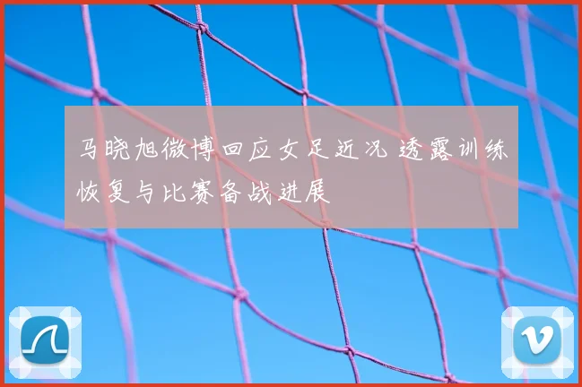 马晓旭微博回应女足近况 透露训练恢复与比赛备战进展