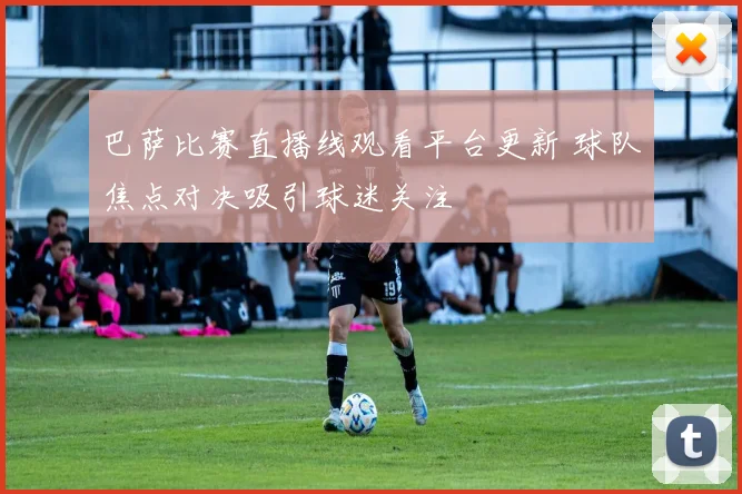 巴萨比赛直播线观看平台更新 球队焦点对决吸引球迷关注