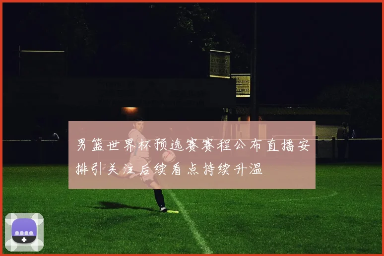 男篮世界杯预选赛赛程公布直播安排引关注后续看点持续升温