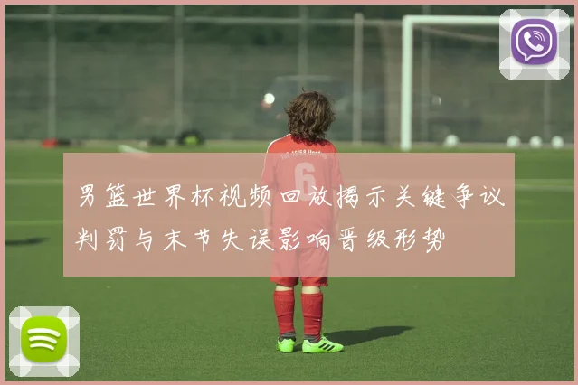 男篮世界杯视频回放揭示关键争议判罚与末节失误影响晋级形势