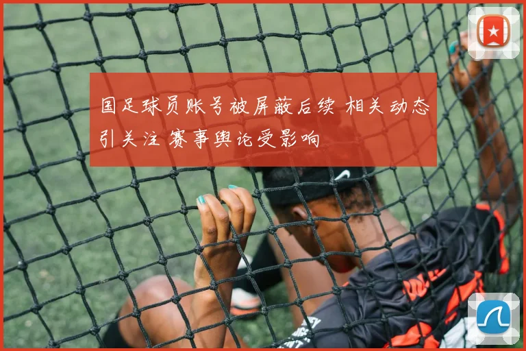 国足球员账号被屏蔽后续 相关动态引关注 赛事舆论受影响