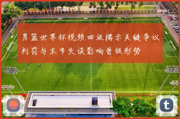 男篮世界杯视频回放揭示关键争议判罚与末节失误影响晋级形势