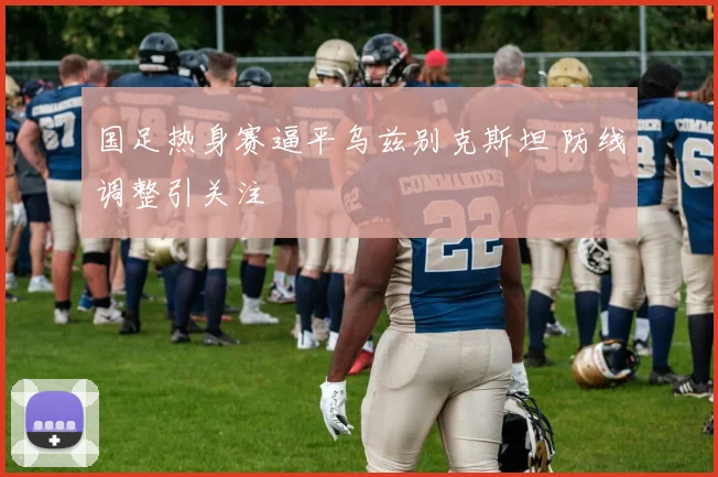 国足热身赛逼平乌兹别克斯坦 防线调整引关注