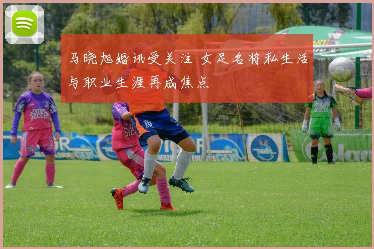马晓旭婚讯受关注 女足名将私生活与职业生涯再成焦点