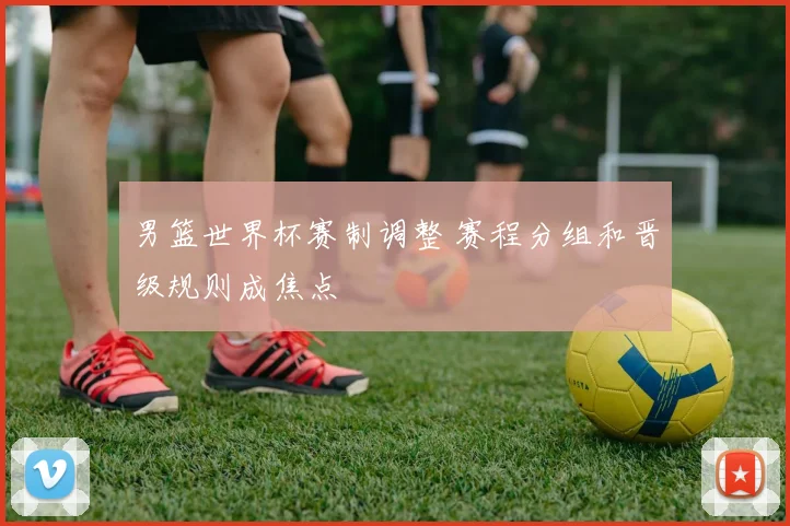 男篮世界杯赛制调整 赛程分组和晋级规则成焦点