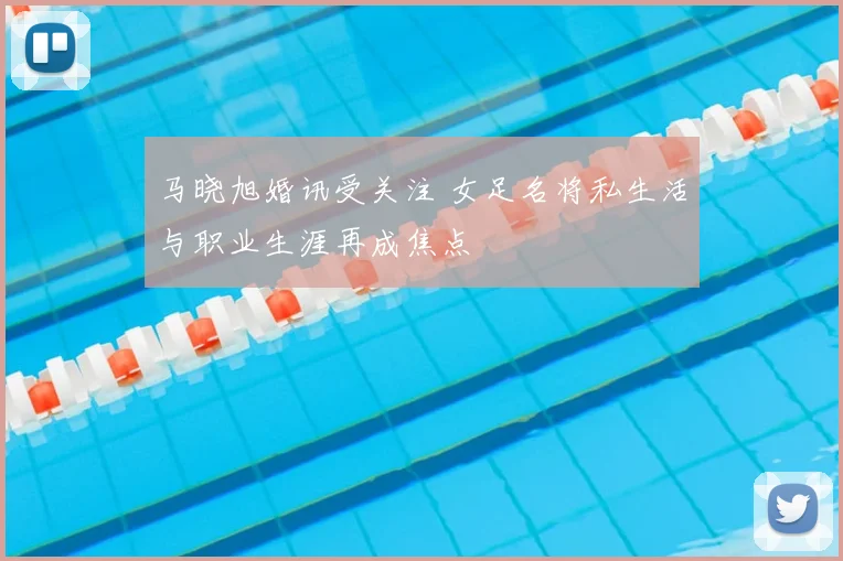 马晓旭婚讯受关注 女足名将私生活与职业生涯再成焦点