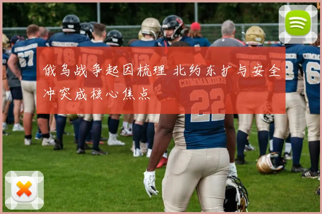 俄乌战争起因梳理 北约东扩与安全冲突成核心焦点