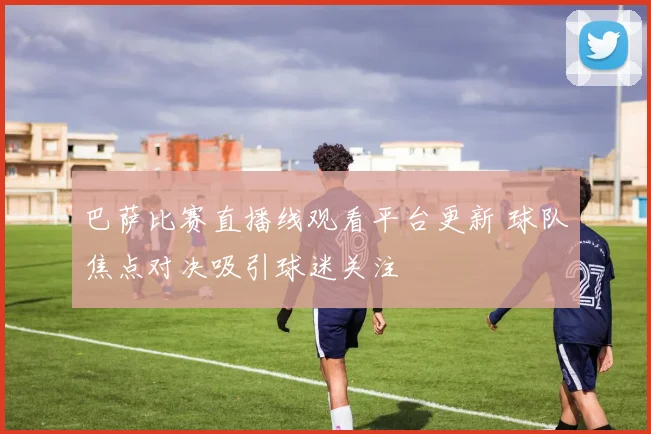 巴萨比赛直播线观看平台更新 球队焦点对决吸引球迷关注