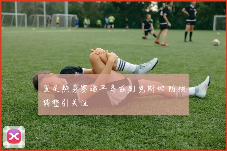 国足热身赛逼平乌兹别克斯坦 防线调整引关注