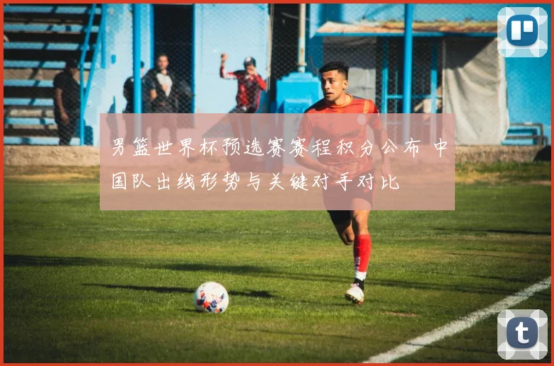 男篮世界杯预选赛赛程积分公布 中国队出线形势与关键对手对比