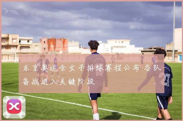 东京奥运会女子排球赛程公布 各队备战进入关键阶段
