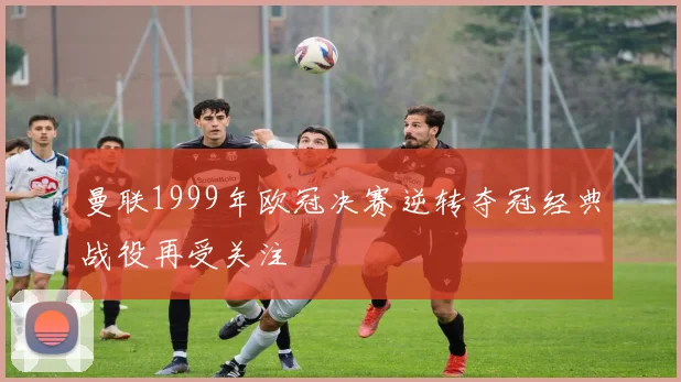 曼联1999年欧冠决赛逆转夺冠经典战役再受关注