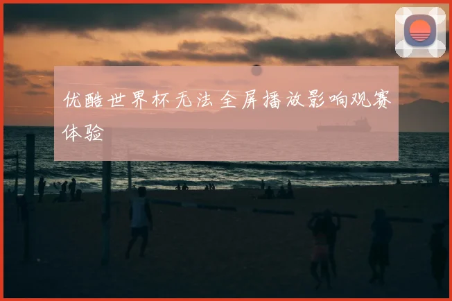 优酷世界杯无法全屏播放影响观赛体验