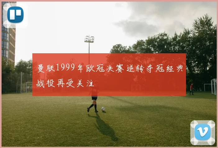 曼联1999年欧冠决赛逆转夺冠经典战役再受关注